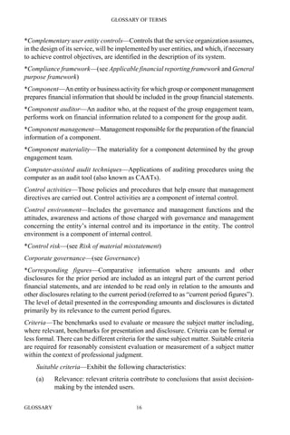 GLOSSARY OF TERMS
GLOSSARY 16
*Complementary user entity controls—Controls that the service organization assumes,
in the design of its service, will be implemented by user entities, and which, if necessary
to achieve control objectives, are identified in the description of its system.
*Compliance framework—(see Applicable financial reporting framework and General
purpose framework)
*Component—An entity or business activity for which group or component management
prepares financial information that should be included in the group financial statements.
*Component auditor—An auditor who, at the request of the group engagement team,
performs work on financial information related to a component for the group audit.
*Component management—Management responsible for the preparation of the financial
information of a component.
*Component materiality—The materiality for a component determined by the group
engagement team.
Computer-assisted audit techniques—Applications of auditing procedures using the
computer as an audit tool (also known as CAATs).
Control activities—Those policies and procedures that help ensure that management
directives are carried out. Control activities are a component of internal control.
Control environment—Includes the governance and management functions and the
attitudes, awareness and actions of those charged with governance and management
concerning the entity’s internal control and its importance in the entity. The control
environment is a component of internal control.
*Control risk—(see Risk of material misstatement)
Corporate governance—(see Governance)
*Corresponding figures—Comparative information where amounts and other
disclosures for the prior period are included as an integral part of the current period
financial statements, and are intended to be read only in relation to the amounts and
other disclosures relating to the current period (referred to as “current period figures”).
The level of detail presented in the corresponding amounts and disclosures is dictated
primarily by its relevance to the current period figures.
Criteria—The benchmarks used to evaluate or measure the subject matter including,
where relevant, benchmarks for presentation and disclosure. Criteria can be formal or
less formal. There can be different criteria for the same subject matter. Suitable criteria
are required for reasonably consistent evaluation or measurement of a subject matter
within the context of professional judgment.
Suitable criteria—Exhibit the following characteristics:
(a) Relevance: relevant criteria contribute to conclusions that assist decision-
making by the intended users.
 