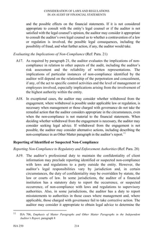 CONSIDERATION OF LAWS AND REGULATIONS
IN AN AUDIT OF FINANCIAL STATEMENTS
ISA 250 214
and the possible effects on the financial statements. If it is not considered
appropriate to consult with the entity’s legal counsel or if the auditor is not
satisfied with the legal counsel’s opinion, the auditor may consider it appropriate
to consult the auditor’s own legal counsel as to whether a contravention of a law
or regulation is involved, the possible legal consequences, including the
possibility of fraud, and what further action, if any, the auditor would take.
Evaluating the Implications of Non-Compliance (Ref: Para. 21)
A17. As required by paragraph 21, the auditor evaluates the implications of non-
compliance in relation to other aspects of the audit, including the auditor’s
risk assessment and the reliability of written representations. The
implications of particular instances of non-compliance identified by the
auditor will depend on the relationship of the perpetration and concealment,
if any, of the act to specific control activities and the level of management or
employees involved, especially implications arising from the involvement of
the highest authority within the entity.
A18. In exceptional cases, the auditor may consider whether withdrawal from the
engagement, where withdrawal is possible under applicable law or regulation, is
necessary when management or those charged with governance do not take the
remedial action that the auditor considers appropriate in the circumstances, even
when the non-compliance is not material to the financial statements. When
deciding whether withdrawal from the engagement is necessary, the auditor may
consider seeking legal advice. If withdrawal from the engagement is not
possible, the auditor may consider alternative actions, including describing the
non-compliance in an Other Matter paragraph in the auditor’s report.11
Reporting of Identified or Suspected Non-Compliance
Reporting Non-Compliance to Regulatory and Enforcement Authorities (Ref: Para. 28)
A19. The auditor’s professional duty to maintain the confidentiality of client
information may preclude reporting identified or suspected non-compliance
with laws and regulations to a party outside the entity. However, the
auditor’s legal responsibilities vary by jurisdiction and, in certain
circumstances, the duty of confidentiality may be overridden by statute, the
law or courts of law. In some jurisdictions, the auditor of a financial
institution has a statutory duty to report the occurrence, or suspected
occurrence, of non-compliance with laws and regulations to supervisory
authorities. Also, in some jurisdictions, the auditor has a duty to report
misstatements to authorities in those cases where management and, where
applicable, those charged with governance fail to take corrective action. The
auditor may consider it appropriate to obtain legal advice to determine the
11 ISA 706, Emphasis of Matter Paragraphs and Other Matter Paragraphs in the Independent
Auditor’s Report, paragraph 8
 