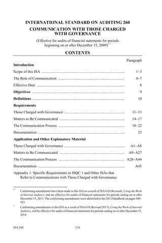 ISA 260 216
INTERNATIONAL STANDARD ON AUDITING 260
COMMUNICATION WITH THOSE CHARGED
WITH GOVERNANCE
(Effective for audits of financial statements for periods
beginning on or after December 15, 2009)∗+
CONTENTS
Paragraph
Introduction
Scope of this ISA ........................................................................................ 1−3
The Role of Communication ....................................................................... 4−7
Effective Date ............................................................................................. 8
Objectives .................................................................................................. 9
Definitions .................................................................................................. 10
Requirements
Those Charged with Governance ................................................................ 11−13
Matters to Be Communicated ..................................................................... 14−17
The Communication Process ...................................................................... 18−22
Documentation ............................................................................................ 23
Application and Other Explanatory Material
Those Charged with Governance ................................................................ A1−A8
Matters to Be Communicated ..................................................................... A9−A27
The Communication Process ...................................................................... A28−A44
Documentation ............................................................................................ A45
Appendix 1: Specific Requirements in ISQC 1 and Other ISAs that
Refer to Communications with Those Charged with Governance
∗
Conforming amendments have been made to this ISAas a result of ISA610 (Revised), Using the Work
of Internal Auditors, and are effective for audits of financial statements for periods ending on or after
December 15, 2013. The conforming amendments were identified in the 2012 Handbook on pages 948–
955.
+
Conforming amendments to this ISAas a result of ISA610 (Revised 2013), Using the Work of Internal
Auditors, will be effective for audits of financial statements for periods ending on or after December 15,
2014.
 