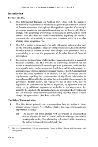 COMMUNICATION WITH THOSE CHARGED WITH GOVERNANCE
ISA 260 218
Introduction
Scope of this ISA
1. This International Standard on Auditing (ISA) deals with the auditor’s
responsibility to communicate with those charged with governance in an audit
of financial statements. Although this ISA applies irrespective of an entity’s
governance structure or size, particular considerations apply where all of those
charged with governance are involved in managing an entity, and for listed
entities. This ISA does not establish requirements regarding the auditor’s
communication with an entity’s management or owners unless they are also
charged with a governance role.
2. This ISA is written in the context of an audit of financial statements, but may
also be applicable, adapted as necessary in the circumstances, to audits of other
historical financial information when those charged with governance have a
responsibility to oversee the preparation of the other historical financial
information.
3. Recognizing the importance of effective two-way communication in an audit of
financial statements, this ISA provides an overarching framework for the
auditor’s communication with those charged with governance, and identifies
some specific matters to be communicated with them.Additional matters to be
communicated, which complement the requirements of this ISA, are identified
in other ISAs (see Appendix 1). In addition, ISA 2651
establishes specific
requirements regarding the communication of significant deficiencies in
internal control the auditor has identified during the audit to those charged with
governance. Further matters, not required by this or other ISAs, may be
required to be communicated by law or regulation, by agreement with the
entity, or by additional requirements applicable to the engagement, for
example, the standards of a national professional accountancy body. Nothing in
this ISA precludes the auditor from communicating any other matters to those
charged with governance. (Ref: Para. A24–A27)
The Role of Communication
4. This ISA focuses primarily on communications from the auditor to those
charged with governance. Nevertheless, effective two-way communication is
important in assisting:
(a) The auditor and those charged with governance in understanding
matters related to the audit in context, and in developing a constructive
working relationship. This relationship is developed while maintaining
the auditor’s independence and objectivity;
1
ISA 265, Communicating Deficiencies in Internal Control to Those Charged with Governance and
Management
 