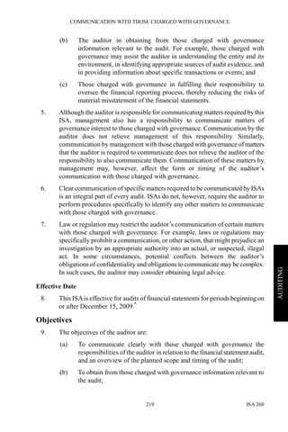 COMMUNICATION WITH THOSE CHARGED WITH GOVERNANCE
ISA 260219
AUDITING
(b) The auditor in obtaining from those charged with governance
information relevant to the audit. For example, those charged with
governance may assist the auditor in understanding the entity and its
environment, in identifying appropriate sources of audit evidence, and
in providing information about specific transactions or events; and
(c) Those charged with governance in fulfilling their responsibility to
oversee the financial reporting process, thereby reducing the risks of
material misstatement of the financial statements.
5. Although the auditor is responsible for communicating matters required by this
ISA, management also has a responsibility to communicate matters of
governance interest to those charged with governance. Communication by the
auditor does not relieve management of this responsibility. Similarly,
communication by management with those charged with governance of matters
that the auditor is required to communicate does not relieve the auditor of the
responsibility to also communicate them. Communication of these matters by
management may, however, affect the form or timing of the auditor’s
communication with those charged with governance.
6. Clear communication of specific matters required to be communicated by ISAs
is an integral part of every audit. ISAs do not, however, require the auditor to
perform procedures specifically to identify any other matters to communicate
with those charged with governance.
7. Law or regulation may restrict the auditor’s communication of certain matters
with those charged with governance. For example, laws or regulations may
specifically prohibit a communication, or other action, that might prejudice an
investigation by an appropriate authority into an actual, or suspected, illegal
act. In some circumstances, potential conflicts between the auditor’s
obligations of confidentiality and obligations to communicate may be complex.
In such cases, the auditor may consider obtaining legal advice.
Effective Date
8. This ISAis effective for audits of financial statements for periods beginning on
or after December 15, 2009.*
Objectives
9. The objectives of the auditor are:
(a) To communicate clearly with those charged with governance the
responsibilities of the auditor in relation to the financial statement audit,
and an overview of the planned scope and timing of the audit;
(b) To obtain from those charged with governance information relevant to
the audit;
 