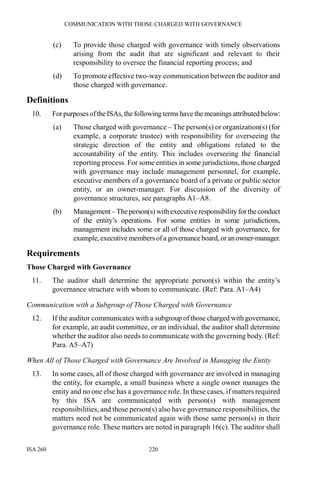COMMUNICATION WITH THOSE CHARGED WITH GOVERNANCE
ISA 260 220
(c) To provide those charged with governance with timely observations
arising from the audit that are significant and relevant to their
responsibility to oversee the financial reporting process; and
(d) To promote effective two-way communication between the auditor and
those charged with governance.
Definitions
10. ForpurposesoftheISAs, the following terms have the meanings attributed below:
(a) Those charged with governance – The person(s) or organization(s) (for
example, a corporate trustee) with responsibility for overseeing the
strategic direction of the entity and obligations related to the
accountability of the entity. This includes overseeing the financial
reporting process. For some entities in some jurisdictions, those charged
with governance may include management personnel, for example,
executive members of a governance board of a private or public sector
entity, or an owner-manager. For discussion of the diversity of
governance structures, see paragraphs A1–A8.
(b) Management –Theperson(s) with executive responsibility for theconduct
of the entity’s operations. For some entities in some jurisdictions,
management includes some or all of those charged with governance, for
example,executive membersofa governanceboard,oranowner-manager.
Requirements
Those Charged with Governance
11. The auditor shall determine the appropriate person(s) within the entity’s
governance structure with whom to communicate. (Ref: Para. A1–A4)
Communication with a Subgroup of Those Charged with Governance
12. If the auditor communicates with a subgroup of those charged with governance,
for example, an audit committee, or an individual, the auditor shall determine
whether the auditor also needs to communicate with the governing body. (Ref:
Para. A5–A7)
When All of Those Charged with Governance Are Involved in Managing the Entity
13. In some cases, all of those charged with governance are involved in managing
the entity, for example, a small business where a single owner manages the
entity and no one else has a governance role. In these cases, if matters required
by this ISA are communicated with person(s) with management
responsibilities, and those person(s) also have governance responsibilities, the
matters need not be communicated again with those same person(s) in their
governance role. These matters are noted in paragraph 16(c). The auditor shall
 