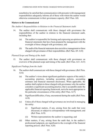 COMMUNICATION WITH THOSE CHARGED WITH GOVERNANCE
ISA 260221
AUDITING
nonetheless be satisfied that communication with person(s) with management
responsibilities adequately informs all of those with whom the auditor would
otherwise communicate in their governance capacity. (Ref: Para. A8)
Matters to Be Communicated
The Auditor’s Responsibilities in Relation to the Financial Statement Audit
14. The auditor shall communicate with those charged with governance the
responsibilities of the auditor in relation to the financial statement audit,
including that:
(a) The auditor is responsible for forming and expressing an opinion on the
financial statements that have been prepared by management with the
oversight of those charged with governance; and
(b) The audit of the financial statements does not relieve management or those
charged with governance of their responsibilities. (Ref: Para. A9–A10)
Planned Scope and Timing of the Audit
15. The auditor shall communicate with those charged with governance an
overview of the planned scope and timing of the audit. (Ref: Para. A11–A15)
Significant Findings from the Audit
16. The auditor shall communicate with those charged with governance: (Ref: Para.
A16)
(a) The auditor’s views about significant qualitative aspects of the entity’s
accounting practices, including accounting policies, accounting
estimates and financial statement disclosures. When applicable, the
auditor shall explain to those charged with governance why the auditor
considers a significant accounting practice, that is acceptable under the
applicable financial reporting framework, not to be most appropriate to
the particular circumstances of the entity; (Ref: Para. A17)
(b) Significant difficulties, if any, encountered during the audit; (Ref: Para.
A18)
(c) Unless all of those charged with governance are involved in managing
the entity:
(i) Significant matters, if any, arising from the audit that were
discussed, or subject to correspondence with management; and
(Ref: Para. A19)
(ii) Written representations the auditor is requesting; and
(d) Other matters, if any, arising from the audit that, in the auditor’s
professional judgment, are significant to the oversight of the financial
reporting process. (Ref: Para. A20)
 