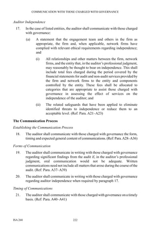 COMMUNICATION WITH THOSE CHARGED WITH GOVERNANCE
ISA 260 222
Auditor Independence
17. In the case of listed entities, the auditor shall communicate with those charged
with governance:
(a) A statement that the engagement team and others in the firm as
appropriate, the firm and, when applicable, network firms have
complied with relevant ethical requirements regarding independence;
and
(i) All relationships and other matters between the firm, network
firms, and the entity that, in the auditor’s professional judgment,
may reasonably be thought to bear on independence. This shall
include total fees charged during the period covered by the
financial statements for audit and non-audit services provided by
the firm and network firms to the entity and components
controlled by the entity. These fees shall be allocated to
categories that are appropriate to assist those charged with
governance in assessing the effect of services on the
independence of the auditor; and
(ii) The related safeguards that have been applied to eliminate
identified threats to independence or reduce them to an
acceptable level. (Ref: Para. A21–A23)
The Communication Process
Establishing the Communication Process
18. The auditor shall communicate with those charged with governance the form,
timing and expected general content of communications. (Ref: Para.A28–A36)
Forms of Communication
19. The auditor shall communicate in writing with those charged with governance
regarding significant findings from the audit if, in the auditor’s professional
judgment, oral communication would not be adequate. Written
communications need not include all matters that arose during the course of the
audit. (Ref: Para. A37–A39)
20. The auditor shall communicate in writing with those charged with governance
regarding auditor independence when required by paragraph 17.
Timing of Communications
21. The auditor shall communicate with those charged with governance on a timely
basis. (Ref: Para. A40–A41)
 