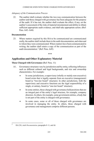 COMMUNICATION WITH THOSE CHARGED WITH GOVERNANCE
ISA 260223
AUDITING
Adequacy of the Communication Process
22. The auditor shall evaluate whether the two-way communication between the
auditor and those charged with governance has been adequate for the purpose
of the audit. If it has not, the auditor shall evaluate the effect, if any, on the
auditor’s assessment of the risks of material misstatement and ability to obtain
sufficient appropriate audit evidence, and shall take appropriate action. (Ref:
Para. A42–A44)
Documentation
23. Where matters required by this ISA to be communicated are communicated
orally, the auditor shall include them in the audit documentation, and when and
to whom they were communicated. Where matters have been communicated in
writing, the auditor shall retain a copy of the communication as part of the
audit documentation.2
(Ref: Para. A45)
***
Application and Other Explanatory Material
Those Charged with Governance (Ref: Para. 11)
A1. Governance structures vary by jurisdiction and by entity, reflecting influences
such as different cultural and legal backgrounds, and size and ownership
characteristics. For example:
• In some jurisdictions, a supervisory (wholly or mainly non-executive)
board exists that is legally separate from an executive (management)
board (a “two-tier board” structure). In other jurisdictions, both the
supervisory and executive functions are the legal responsibility of a
single, or unitary, board (a “one-tier board” structure).
• In some entities, those charged with governance hold positions that are
an integral part of the entity’s legal structure, for example, company
directors. In others, for example, some government entities, a body that
is not part of the entity is charged with governance.
• In some cases, some or all of those charged with governance are
involved in managing the entity. In others, those charged with
governance and management comprise different persons.
2
ISA 230, Audit Documentation, paragraphs 8–11, and A6
 