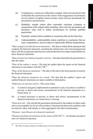 GLOSSARY OF TERMS
GLOSSARY17
GLOSSARY
(b) Completeness: criteria are sufficiently complete when relevant factors that
could affect the conclusions in the context of the engagement circumstances
are not omitted. Complete criteria include, where relevant, benchmarks for
presentation and disclosure.
(c) Reliability: reliable criteria allow reasonably consistent evaluation or
measurement of the subject matter including, where relevant, presentation and
disclosure, when used in similar circumstances by similarly qualified
practitioners.
(d) Neutrality: neutral criteria contribute to conclusions that are free from bias.
(e) Understandability: understandable criteria contribute to conclusions that are
clear, comprehensive, and not subject to significantly different interpretations.
*Date of approval of the financial statements—The date on which all the statements that
comprise the financial statements, including the related notes, have been prepared and
those with the recognized authority have asserted that they have taken responsibility for
those financial statements.
†Date of report (in relation to quality control)—The date selected by the practitioner to
date the report.
*Date of the auditor’s report—The date the auditor dates the report on the financial
statements in accordance with ISA 700.10
*Date of the financial statements—The date of the end of the latest period covered by
the financial statements.
*Date the financial statements are issued—The date that the auditor’s report and
audited financial statements are made available to third parties.
*Deficiency in internal control—This exists when:
(a) Acontrol is designed, implemented or operated in such a way that it is unable to
prevent, or detect and correct, misstatements in the financial statements on a
timely basis; or
(b) A control necessary to prevent, or detect and correct, misstatements in the
financial statements on a timely basis is missing.
*Detection risk—The risk that the procedures performed by the auditor to reduce audit
risk to an acceptably low level will not detect a misstatement that exists and that could
be material, either individually or when aggregated with other misstatements.
*Element—(see Element of a financial statement)
*Element of a financial statement (in the context of ISA 80511
)—An element, account or
item of a financial statement.
10
ISA 700, Forming an Opinion and Reporting on Financial Statements
 