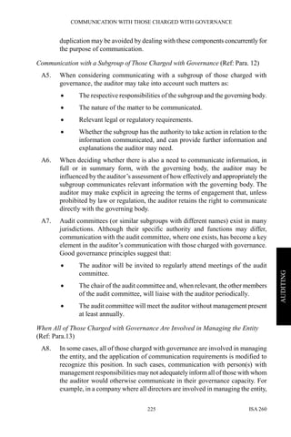 COMMUNICATION WITH THOSE CHARGED WITH GOVERNANCE
ISA 260225
AUDITING
duplication may be avoided by dealing with these components concurrently for
the purpose of communication.
Communication with a Subgroup of Those Charged with Governance (Ref: Para. 12)
A5. When considering communicating with a subgroup of those charged with
governance, the auditor may take into account such matters as:
• The respective responsibilities of the subgroup and the governing body.
• The nature of the matter to be communicated.
• Relevant legal or regulatory requirements.
• Whether the subgroup has the authority to take action in relation to the
information communicated, and can provide further information and
explanations the auditor may need.
A6. When deciding whether there is also a need to communicate information, in
full or in summary form, with the governing body, the auditor may be
influenced by the auditor’s assessment of how effectively and appropriately the
subgroup communicates relevant information with the governing body. The
auditor may make explicit in agreeing the terms of engagement that, unless
prohibited by law or regulation, the auditor retains the right to communicate
directly with the governing body.
A7. Audit committees (or similar subgroups with different names) exist in many
jurisdictions. Although their specific authority and functions may differ,
communication with the audit committee, where one exists, has become a key
element in the auditor’s communication with those charged with governance.
Good governance principles suggest that:
• The auditor will be invited to regularly attend meetings of the audit
committee.
• The chair of the audit committee and, when relevant, the other members
of the audit committee, will liaise with the auditor periodically.
• The audit committee will meet the auditor without management present
at least annually.
When All of Those Charged with Governance Are Involved in Managing the Entity
(Ref: Para.13)
A8. In some cases, all of those charged with governance are involved in managing
the entity, and the application of communication requirements is modified to
recognize this position. In such cases, communication with person(s) with
management responsibilities may not adequately informall of those with whom
the auditor would otherwise communicate in their governance capacity. For
example, in a company where all directors are involved in managing the entity,
 