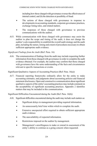 COMMUNICATION WITH THOSE CHARGED WITH GOVERNANCE
ISA 260 228
including how those charged with governance oversee the effectiveness of
internal control, and (b) the detection or possibility of fraud.
• The actions of those charged with governance in response to
developments in accounting standards, corporate governance practices,
exchange listing rules, and related matters.
• The responses of those charged with governance to previous
communications with the auditor.
A15. While communication with those charged with governance may assist the
auditor to plan the scope and timing of the audit, it does not change the
auditor’s sole responsibility to establish the overall audit strategy and the audit
plan, including the nature, timing and extent of procedures necessary to obtain
sufficient appropriate audit evidence.
Significant Findings from the Audit (Ref: Para. 16)
A16. The communication of findings from the audit may include requesting further
information from those charged with governance in order to complete the audit
evidence obtained. For example, the auditor may confirm that those charged
with governance have the same understanding of the facts and circumstances
relevant to specific transactions or events.
Significant Qualitative Aspects of Accounting Practices (Ref: Para. 16(a))
A17. Financial reporting frameworks ordinarily allow for the entity to make
accounting estimates, and judgments about accounting policies and financial
statement disclosures. Open and constructive communication about significant
qualitative aspects of the entity’s accounting practices may include comment on
the acceptability of significant accounting practices. Appendix 2 identifies
matters that may be included in this communication.
Significant Difficulties Encountered during the Audit (Ref: Para. 16(b))
A18. Significant difficulties encountered during the audit may include such matters as:
• Significant delays in management providing required information.
• An unnecessarily brief time within which to complete the audit.
• Extensive unexpected effort required to obtain sufficient appropriate
audit evidence.
• The unavailability of expected information.
• Restrictions imposed on the auditor by management.
• Management’s unwillingness to make or extend its assessment of the
entity’s ability to continue as a going concern when requested.
 