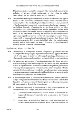 COMMUNICATION WITH THOSE CHARGED WITH GOVERNANCE
ISA 260 230
The communication required by paragraph 17(a) may include an inadvertent
violation of relevant ethical requirements as they relate to auditor
independence, and any remedial action taken or proposed.
A23. The communication requirements relating to auditor independence that apply in
the case of listed entities may also be relevant in the case of some other entities,
particularly those that may be of significant public interest because, as a result
of their business, their size or their corporate status, they have a wide range of
stakeholders. Examples of entities that are not listed entities, but where
communication of auditor independence may be appropriate, include public
sector entities, credit institutions, insurance companies, and retirement benefit
funds. On the other hand, there may be situations where communications
regarding independence may not be relevant, for example, where all of those
charged with governance have been informed of relevant facts through their
management activities. This is particularly likely where the entity is owner-
managed, and the auditor’s firm and network firms have little involvement with
the entity beyond a financial statement audit.
Supplementary Matters (Ref: Para. 3)
A24. The oversight of management by those charged with governance includes
ensuring that the entity designs, implements and maintains appropriate internal
control with regard to reliability of financial reporting, effectiveness and
efficiency of operations and compliance with applicable laws and regulations.
A25. The auditor may become aware of supplementary matters that do not necessarily
relate to theoversightofthe financialreporting processbutwhichare,nevertheless,
likely to be significant to the responsibilities of those charged with governance in
overseeing the strategic direction of the entity or the entity’s obligations related to
accountability. Such matters may include, forexample, significantissuesregarding
governance structures or processes, and significant decisions or actions by senior
management that lack appropriate authorization.
A26. In determining whether to communicate supplementary matters with those
charged with governance, the auditor may discuss matters of this kind of which
the auditor has become aware with the appropriate level of management, unless
it is inappropriate to do so in the circumstances.
A27. If a supplementary matter is communicated, it may be appropriate for the
auditor to make those charged with governance aware that:
(a) Identification and communication of such matters is incidental to the
purpose of the audit, which is to form an opinion on the financial
statements;
(b) No procedures were carried out with respect to the matter other than any
that were necessary to form an opinion on the financial statements; and
 