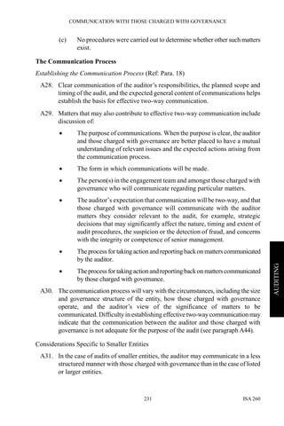 COMMUNICATION WITH THOSE CHARGED WITH GOVERNANCE
ISA 260231
AUDITING
(c) No procedures were carried out to determine whether other such matters
exist.
The Communication Process
Establishing the Communication Process (Ref: Para. 18)
A28. Clear communication of the auditor’s responsibilities, the planned scope and
timing of the audit, and the expected general content of communications helps
establish the basis for effective two-way communication.
A29. Matters that may also contribute to effective two-way communication include
discussion of:
• The purpose of communications. When the purpose is clear, the auditor
and those charged with governance are better placed to have a mutual
understanding of relevant issues and the expected actions arising from
the communication process.
• The form in which communications will be made.
• The person(s) in the engagement team and amongst those charged with
governance who will communicate regarding particular matters.
• The auditor’s expectation that communication will be two-way, and that
those charged with governance will communicate with the auditor
matters they consider relevant to the audit, for example, strategic
decisions that may significantly affect the nature, timing and extent of
audit procedures, the suspicion or the detection of fraud, and concerns
with the integrity or competence of senior management.
• Theprocess for taking action and reportingbackon matters communicated
by the auditor.
• Theprocess for taking action and reportingbackon matters communicated
by those charged with governance.
A30. The communication process will vary with the circumstances, including the size
and governance structure of the entity, how those charged with governance
operate, and the auditor’s view of the significance of matters to be
communicated. Difficulty in establishing effective two-waycommunication may
indicate that the communication between the auditor and those charged with
governance is not adequate for the purpose of the audit (see paragraph A44).
Considerations Specific to Smaller Entities
A31. In the case of audits of smaller entities, the auditor may communicate in a less
structured manner with those charged with governance than in the case of listed
or larger entities.
 