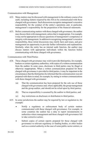 COMMUNICATION WITH THOSE CHARGED WITH GOVERNANCE
ISA 260 232
Communication with Management
A32. Many matters may be discussed with management in the ordinary course of an
audit, including matters required by this ISA to be communicated with those
charged with governance. Such discussions recognize management’s executive
responsibility for the conduct of the entity’s operations and, in particular,
management’s responsibility for the preparation of the financial statements.
A33. Before communicating matters with those charged with governance, the auditor
may discuss them with management, unless that is inappropriate. For example,
it may not be appropriate to discuss questions of management’s competence or
integrity with management. In addition to recognizing management’s executive
responsibility, these initial discussions may clarify facts and issues, and give
management an opportunity to provide further information and explanations.
Similarly, when the entity has an internal audit function, the auditor may
discuss matters with appropriate individuals within the function before
communicating with those charged with governance.
Communication with Third Parties
A34. Those charged with governance may wish to provide third parties, for example,
bankers or certain regulatory authorities, with copies of a writtencommunication
from the auditor. In some cases, disclosure to third parties may be illegal or
otherwise inappropriate. When a written communication prepared for those
charged with governance is provided to third parties, it may be important in the
circumstances that the third parties be informed that the communication was not
prepared with them in mind, for example, by stating in written communications
with those charged with governance:
(a) That the communication has been prepared for the sole use of those
charged with governance and, where applicable, the group management
and the group auditor, and should not be relied upon by third parties;
(b) That no responsibility is assumed by the auditor to third parties; and
(c) Any restrictions on disclosure or distribution to third parties.
A35. In some jurisdictions the auditor may be required by law or regulation to, for
example:
• Notify a regulatory or enforcement body of certain matters
communicated with those charged with governance. For example, in
some countries the auditor has a duty to report misstatements to
authorities where management and those charged with governance fail
to take corrective action;
• Submit copies of certain reports prepared for those charged with
governance to relevant regulatory or funding bodies, or other bodies
such as a central authority in the case of some public sector entities; or
 