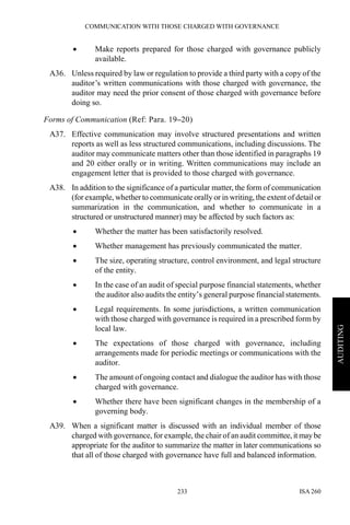COMMUNICATION WITH THOSE CHARGED WITH GOVERNANCE
ISA 260233
AUDITING
• Make reports prepared for those charged with governance publicly
available.
A36. Unless required by law or regulation to provide a third party with a copy of the
auditor’s written communications with those charged with governance, the
auditor may need the prior consent of those charged with governance before
doing so.
Forms of Communication (Ref: Para. 19–20)
A37. Effective communication may involve structured presentations and written
reports as well as less structured communications, including discussions. The
auditor may communicate matters other than those identified in paragraphs 19
and 20 either orally or in writing. Written communications may include an
engagement letter that is provided to those charged with governance.
A38. In addition to the significance of a particular matter, the form of communication
(for example, whether to communicate orally or in writing, the extent of detailor
summarization in the communication, and whether to communicate in a
structured or unstructured manner) may be affected by such factors as:
• Whether the matter has been satisfactorily resolved.
• Whether management has previously communicated the matter.
• The size, operating structure, control environment, and legal structure
of the entity.
• In the case of an audit of special purpose financial statements, whether
the auditor also audits the entity’s general purpose financial statements.
• Legal requirements. In some jurisdictions, a written communication
with those charged with governance is required in a prescribed form by
local law.
• The expectations of those charged with governance, including
arrangements made for periodic meetings or communications with the
auditor.
• The amount of ongoing contact and dialogue the auditor has with those
charged with governance.
• Whether there have been significant changes in the membership of a
governing body.
A39. When a significant matter is discussed with an individual member of those
charged with governance, for example, the chair of an audit committee, it maybe
appropriate for the auditor to summarize the matter in later communications so
that all of those charged with governance have full and balanced information.
 