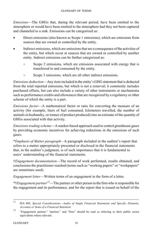 GLOSSARY OF TERMS
GLOSSARY 18
Emissions—The GHGs that, during the relevant period, have been emitted to the
atmosphere or would have been emitted to the atmosphere had they not been captured
and channeled to a sink. Emissions can be categorized as:
• Direct emissions (also known as Scope 1 emissions), which are emissions from
sources that are owned or controlled by the entity.
• Indirect emissions, which are emissions that are a consequence of the activities of
the entity, but which occur at sources that are owned or controlled by another
entity. Indirect emissions can be further categorized as:
○ Scope 2 emissions, which are emissions associated with energy that is
transferred to and consumed by the entity.
○ Scope 3 emissions, which are all other indirect emissions.
Emissions deduction—Any item included in the entity’s GHG statement that is deducted
from the total reported emissions, but which is not a removal; it commonly includes
purchased offsets, but can also include a variety of other instruments or mechanisms
such as performance credits and allowances that are recognized by a regulatory or other
scheme of which the entity is a part.
Emissions factor—A mathematical factor or ratio for converting the measure of an
activity (for example, liters of fuel consumed, kilometers travelled, the number of
animals in husbandry, or tonnes of product produced) into an estimate of the quantity of
GHGs associated with that activity.
Emissions trading scheme—A market-based approach used to control greenhouse gases
by providing economic incentives for achieving reductions in the emissions of such
gases.
*Emphasis of Matter paragraph—A paragraph included in the auditor’s report that
refers to a matter appropriately presented or disclosed in the financial statements
that, in the auditor’s judgment, is of such importance that it is fundamental to
users’ understanding of the financial statements.
†Engagement documentation—The record of work performed, results obtained, and
conclusions the practitioner reached (terms such as “working papers” or “workpapers”
are sometimes used).
Engagement letter—Written terms of an engagement in the form of a letter.
*†Engagement partner12
—The partner or other person in the firm who is responsible for
the engagement and its performance, and for the report that is issued on behalf of the
11
ISA 805, Special Considerations—Audits of Single Financial Statements and Specific Elements,
Accounts or Items of a Financial Statement
12
“Engagement partner,” “partner,” and “firm” should be read as referring to their public sector
equivalents where relevant.
 