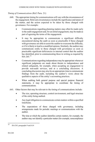 COMMUNICATION WITH THOSE CHARGED WITH GOVERNANCE
ISA 260 234
Timing of Communications (Ref: Para. 21)
A40. The appropriate timing for communications will vary with the circumstances of
the engagement. Relevant circumstances include the significance and nature of
the matter, and the action expected to be taken by those charged with
governance. For example:
• Communications regarding planning matters may often be made early
in the audit engagement and, for an initial engagement, may be made as
part of agreeing the terms of the engagement.
• It may be appropriate to communicate a significant difficulty
encountered during the audit as soon as practicable if those charged
with governance are able to assist the auditor to overcome the difficulty,
or if it is likely to lead to a modified opinion. Similarly, the auditor may
communicate orally to those charged with governance as soon as
practicable significant deficiencies in internal control that the auditor
has identified, prior to communicating these in writing as required by
ISA 265.10
• Communications regarding independence may be appropriate whenever
significant judgments are made about threats to independence and
related safeguards, for example, when accepting an engagement to
provide non-audit services, and at a concluding discussion. A
concluding discussion may also be an appropriate time to communicate
findings from the audit, including the auditor’s views about the
qualitative aspects of the entity’s accounting practices.
• When auditing both general purpose and special purpose financial
statements, it may be appropriate to coordinate the timing of
communications.
A41. Other factors that may be relevant to the timing of communications include:
• The size, operating structure, control environment, and legal structure
of the entity being audited.
• Any legal obligation to communicate certain matters within a specified
timeframe.
• The expectations of those charged with governance, including
arrangements made for periodic meetings or communications with the
auditor.
• The time at which the auditor identifies certain matters, for example, the
auditor may not identify a particular matter (for example, noncompliance
10
ISA 265, paragraphs 9 and A14
 