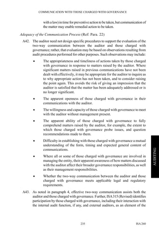 COMMUNICATION WITH THOSE CHARGED WITH GOVERNANCE
ISA 260235
AUDITING
with a law) in time forpreventiveaction to be taken,but communication of
the matter may enable remedial action to be taken.
Adequacy of the Communication Process (Ref: Para. 22)
A42. The auditor need not design specific procedures to support the evaluation of the
two-way communication between the auditor and those charged with
governance; rather, that evaluation may be based on observations resulting from
audit procedures performed for other purposes. Such observations may include:
• The appropriateness and timeliness of actions taken by those charged
with governance in response to matters raised by the auditor. Where
significant matters raised in previous communications have not been
dealt with effectively, it may be appropriate for the auditor to inquire as
to why appropriate action has not been taken, and to consider raising
the point again. This avoids the risk of giving an impression that the
auditor is satisfied that the matter has been adequately addressed or is
no longer significant.
• The apparent openness of those charged with governance in their
communications with the auditor.
• The willingness and capacity of those charged with governance to meet
with the auditor without management present.
• The apparent ability of those charged with governance to fully
comprehend matters raised by the auditor, for example, the extent to
which those charged with governance probe issues, and question
recommendations made to them.
• Difficulty in establishing with those charged with governance a mutual
understanding of the form, timing and expected general content of
communications.
• Where all or some of those charged with governance are involved in
managing the entity, their apparent awareness of how matters discussed
with the auditor affect their broader governance responsibilities, as well
as their management responsibilities.
• Whether the two-way communication between the auditor and those
charged with governance meets applicable legal and regulatory
requirements.
A43. As noted in paragraph 4, effective two-way communication assists both the
auditor and those charged with governance. Further, ISA315(Revised)identifies
participation by those charged with governance, including their interaction with
the internal audit function, if any, and external auditors, as an element of the
 