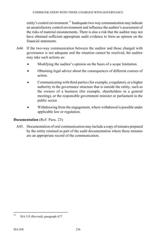 COMMUNICATION WITH THOSE CHARGED WITH GOVERNANCE
ISA 260 236
entity’s control environment.11
Inadequate two-waycommunication mayindicate
an unsatisfactory control environment and influence the auditor’s assessment of
the risks of material misstatements. There is also a risk that the auditor may not
have obtained sufficient appropriate audit evidence to form an opinion on the
financial statements.
A44. If the two-way communication between the auditor and those charged with
governance is not adequate and the situation cannot be resolved, the auditor
may take such actions as:
• Modifying the auditor’s opinion on the basis of a scope limitation.
• Obtaining legal advice about the consequences of different courses of
action.
• Communicating with third parties (for example, a regulator), or a higher
authority in the governance structure that is outside the entity, such as
the owners of a business (for example, shareholders in a general
meeting), or the responsible government minister or parliament in the
public sector.
• Withdrawing from the engagement, where withdrawal is possible under
applicable law or regulation.
Documentation (Ref: Para. 23)
A45. Documentation of oral communication may include a copy of minutes prepared
by the entity retained as part of the audit documentation where those minutes
are an appropriate record of the communication.
11
ISA 315 (Revised), paragraph A77
 