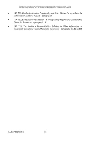 COMMUNICATION WITH THOSE CHARGED WITH GOVERNANCE
ISA 260 APPENDIX 1 238
• ISA 706, Emphasis of Matter Paragraphs and Other Matter Paragraphs in the
Independent Auditor’s Report – paragraph 9
• ISA 710, Comparative Information—Corresponding Figures and Comparative
Financial Statements – paragraph 18
• ISA 720, The Auditor’s Responsibilities Relating to Other Information in
Documents Containing Audited Financial Statements – paragraphs 10, 13 and 16
 