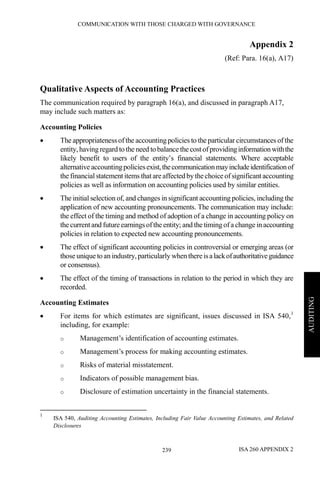 COMMUNICATION WITH THOSE CHARGED WITH GOVERNANCE
ISA 260 APPENDIX 2239
AUDITING
Appendix 2
(Ref: Para. 16(a), A17)
Qualitative Aspects of Accounting Practices
The communication required by paragraph 16(a), and discussed in paragraph A17,
may include such matters as:
Accounting Policies
• The appropriateness of the accounting policies to the particular circumstances of the
entity, having regard to the need to balance the costofprovidinginformationwiththe
likely benefit to users of the entity’s financial statements. Where acceptable
alternative accountingpoliciesexist,thecommunicationmayincludeidentificationof
the financial statement items thatareaffected by thechoice ofsignificantaccounting
policies as well as information on accounting policies used by similar entities.
• The initial selection of, and changes in significant accounting policies, including the
application of new accounting pronouncements. The communication may include:
the effect of the timing and method of adoption of a change in accounting policy on
the currentand futureearningsofthe entity; and the timing ofa change inaccounting
policies in relation to expected new accounting pronouncements.
• The effect of significant accounting policies in controversial or emerging areas (or
those unique to an industry,particularly when thereisalackofauthoritativeguidance
or consensus).
• The effect of the timing of transactions in relation to the period in which they are
recorded.
Accounting Estimates
• For items for which estimates are significant, issues discussed in ISA 540,1
including, for example:
o Management’s identification of accounting estimates.
o Management’s process for making accounting estimates.
o Risks of material misstatement.
o Indicators of possible management bias.
o Disclosure of estimation uncertainty in the financial statements.
1
ISA 540, Auditing Accounting Estimates, Including Fair Value Accounting Estimates, and Related
Disclosures
 