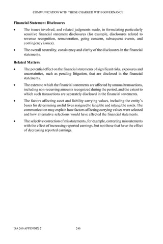COMMUNICATION WITH THOSE CHARGED WITH GOVERNANCE
ISA 260 APPENDIX 2 240
Financial Statement Disclosures
• The issues involved, and related judgments made, in formulating particularly
sensitive financial statement disclosures (for example, disclosures related to
revenue recognition, remuneration, going concern, subsequent events, and
contingency issues).
• The overall neutrality, consistency and clarity of the disclosures in the financial
statements.
Related Matters
• The potential effect on the financial statements of significant risks, exposures and
uncertainties, such as pending litigation, that are disclosed in the financial
statements.
• The extent to which the financial statements are affected by unusual transactions,
including non-recurring amounts recognized during the period, and the extent to
which such transactions are separately disclosed in the financial statements.
• The factors affecting asset and liability carrying values, including the entity’s
bases for determining useful lives assigned to tangible and intangible assets. The
communication may explain how factors affecting carrying values were selected
and how alternative selections would have affected the financial statements.
• The selective correction of misstatements, for example, correcting misstatements
with the effect of increasing reported earnings, but not those that have the effect
of decreasing reported earnings.
 