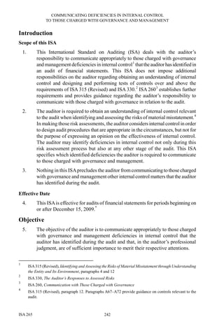 COMMUNICATING DEFICIENCIES IN INTERNAL CONTROL
TO THOSE CHARGED WITH GOVERNANCE AND MANAGEMENT
ISA 265 242
Introduction
Scope of this ISA
1. This International Standard on Auditing (ISA) deals with the auditor’s
responsibility to communicate appropriately to those charged with governance
and management deficiencies in internal control1
thattheauditorhasidentified in
an audit of financial statements. This ISA does not impose additional
responsibilities on the auditor regarding obtaining an understanding of internal
control and designing and performing tests of controls over and above the
requirements of ISA 315 (Revised) and ISA 330.2
ISA 2603
establishes further
requirements and provides guidance regarding the auditor’s responsibility to
communicate with those charged with governance in relation to the audit.
2. The auditor is required to obtain an understanding of internal control relevant
to the audit when identifying and assessing the risks of material misstatement.4
In making those risk assessments, the auditor considers internal control in order
to design audit procedures that are appropriate in the circumstances, but not for
the purpose of expressing an opinion on the effectiveness of internal control.
The auditor may identify deficiencies in internal control not only during this
risk assessment process but also at any other stage of the audit. This ISA
specifies which identified deficiencies the auditor is required to communicate
to those charged with governance and management.
3. Nothing in this ISAprecludes the auditor fromcommunicating to those charged
with governance and management other internal control matters that the auditor
has identified during the audit.
Effective Date
4. This ISAis effective for audits of financial statements for periods beginning on
or after December 15, 2009.*
Objective
5. The objective of the auditor is to communicate appropriately to those charged
with governance and management deficiencies in internal control that the
auditor has identified during the audit and that, in the auditor’s professional
judgment, are of sufficient importance to merit their respective attentions.
1
ISA315 (Revised), Identifying and Assessing the Risks of Material Misstatement through Understanding
the Entity and Its Environment, paragraphs 4 and 12
2
ISA 330, The Auditor’s Responses to Assessed Risks
3
ISA 260, Communication with Those Charged with Governance
4
ISA 315 (Revised), paragraph 12. Paragraphs A67–A72 provide guidance on controls relevant to the
audit.
 