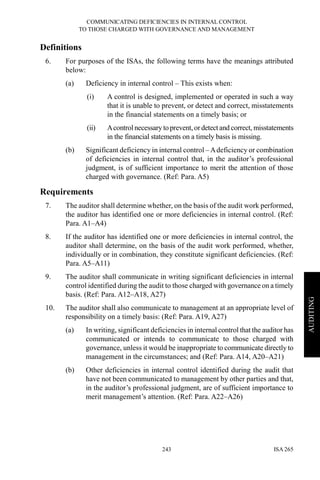 COMMUNICATING DEFICIENCIES IN INTERNAL CONTROL
TO THOSE CHARGED WITH GOVERNANCE AND MANAGEMENT
ISA 265243
AUDITING
Definitions
6. For purposes of the ISAs, the following terms have the meanings attributed
below:
(a) Deficiency in internal control – This exists when:
(i) A control is designed, implemented or operated in such a way
that it is unable to prevent, or detect and correct, misstatements
in the financial statements on a timely basis; or
(ii) Acontrol necessary to prevent,ordetect and correct, misstatements
in the financial statements on a timely basis is missing.
(b) Significant deficiency in internal control –Adeficiency or combination
of deficiencies in internal control that, in the auditor’s professional
judgment, is of sufficient importance to merit the attention of those
charged with governance. (Ref: Para. A5)
Requirements
7. The auditor shall determine whether, on the basis of the audit work performed,
the auditor has identified one or more deficiencies in internal control. (Ref:
Para. A1–A4)
8. If the auditor has identified one or more deficiencies in internal control, the
auditor shall determine, on the basis of the audit work performed, whether,
individually or in combination, they constitute significant deficiencies. (Ref:
Para. A5–A11)
9. The auditor shall communicate in writing significant deficiencies in internal
control identified during the audit to those charged with governance on a timely
basis. (Ref: Para. A12–A18, A27)
10. The auditor shall also communicate to management at an appropriate level of
responsibility on a timely basis: (Ref: Para. A19, A27)
(a) In writing, significant deficiencies in internal control that the auditor has
communicated or intends to communicate to those charged with
governance, unless it would be inappropriate to communicate directly to
management in the circumstances; and (Ref: Para. A14, A20–A21)
(b) Other deficiencies in internal control identified during the audit that
have not been communicated to management by other parties and that,
in the auditor’s professional judgment, are of sufficient importance to
merit management’s attention. (Ref: Para. A22–A26)
 