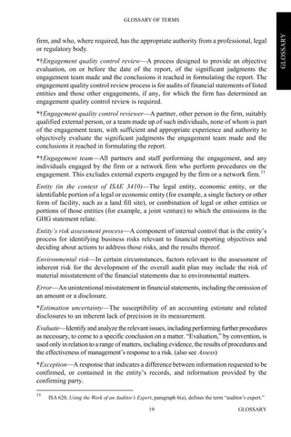 GLOSSARY OF TERMS
GLOSSARY19
GLOSSARY
firm, and who, where required, has the appropriate authority from a professional, legal
or regulatory body.
*†Engagement quality control review—A process designed to provide an objective
evaluation, on or before the date of the report, of the significant judgments the
engagement team made and the conclusions it reached in formulating the report. The
engagement quality control review process is for audits of financial statements of listed
entities and those other engagements, if any, for which the firm has determined an
engagement quality control review is required.
*†Engagement quality control reviewer—A partner, other person in the firm, suitably
qualified external person, or a team made up of such individuals, none of whom is part
of the engagement team, with sufficient and appropriate experience and authority to
objectively evaluate the significant judgments the engagement team made and the
conclusions it reached in formulating the report.
*†Engagement team—All partners and staff performing the engagement, and any
individuals engaged by the firm or a network firm who perform procedures on the
engagement. This excludes external experts engaged by the firm or a network firm.13
Entity (in the context of ISAE 3410)—The legal entity, economic entity, or the
identifiable portion of a legal or economic entity (for example, a single factory or other
form of facility, such as a land fill site), or combination of legal or other entities or
portions of those entities (for example, a joint venture) to which the emissions in the
GHG statement relate.
Entity’s risk assessment process—A component of internal control that is the entity’s
process for identifying business risks relevant to financial reporting objectives and
deciding about actions to address those risks, and the results thereof.
Environmental risk—In certain circumstances, factors relevant to the assessment of
inherent risk for the development of the overall audit plan may include the risk of
material misstatement of the financial statements due to environmental matters.
Error—An unintentional misstatement in financial statements, including the omission of
an amount or a disclosure.
*Estimation uncertainty—The susceptibility of an accounting estimate and related
disclosures to an inherent lack of precision in its measurement.
Evaluate—Identify and analyze therelevant issues, includingperformingfurtherprocedures
as necessary, to come to a specific conclusion on a matter. “Evaluation,” by convention, is
used only in relation to a range of matters, including evidence, the results of procedures and
the effectiveness of management’s response to a risk. (also see Assess)
*Exception—A response that indicates a difference between information requested to be
confirmed, or contained in the entity’s records, and information provided by the
confirming party.
13
ISA 620, Using the Work of an Auditor’s Expert, paragraph 6(a), defines the term “auditor’s expert.”
 