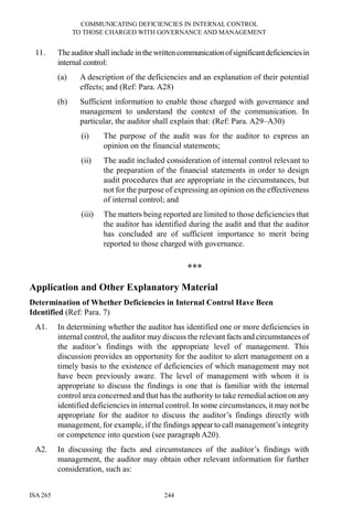 COMMUNICATING DEFICIENCIES IN INTERNAL CONTROL
TO THOSE CHARGED WITH GOVERNANCE AND MANAGEMENT
ISA 265 244
11. Theauditor shall include in the writtencommunicationofsignificantdeficienciesin
internal control:
(a) A description of the deficiencies and an explanation of their potential
effects; and (Ref: Para. A28)
(b) Sufficient information to enable those charged with governance and
management to understand the context of the communication. In
particular, the auditor shall explain that: (Ref: Para. A29–A30)
(i) The purpose of the audit was for the auditor to express an
opinion on the financial statements;
(ii) The audit included consideration of internal control relevant to
the preparation of the financial statements in order to design
audit procedures that are appropriate in the circumstances, but
not for the purpose of expressing an opinion on the effectiveness
of internal control; and
(iii) The matters being reported are limited to those deficiencies that
the auditor has identified during the audit and that the auditor
has concluded are of sufficient importance to merit being
reported to those charged with governance.
***
Application and Other Explanatory Material
Determination of Whether Deficiencies in Internal Control Have Been
Identified (Ref: Para. 7)
A1. In determining whether the auditor has identified one or more deficiencies in
internal control, the auditor may discuss the relevant facts and circumstances of
the auditor’s findings with the appropriate level of management. This
discussion provides an opportunity for the auditor to alert management on a
timely basis to the existence of deficiencies of which management may not
have been previously aware. The level of management with whom it is
appropriate to discuss the findings is one that is familiar with the internal
control area concerned and that has the authority to take remedial action on any
identified deficiencies in internal control. In some circumstances, it may not be
appropriate for the auditor to discuss the auditor’s findings directly with
management, for example, if the findings appear to call management’s integrity
or competence into question (see paragraph A20).
A2. In discussing the facts and circumstances of the auditor’s findings with
management, the auditor may obtain other relevant information for further
consideration, such as:
 