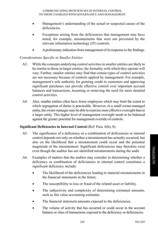 COMMUNICATING DEFICIENCIES IN INTERNAL CONTROL
TO THOSE CHARGED WITH GOVERNANCE AND MANAGEMENT
ISA 265245
AUDITING
• Management’s understanding of the actual or suspected causes of the
deficiencies.
• Exceptions arising from the deficiencies that management may have
noted, for example, misstatements that were not prevented by the
relevant information technology (IT) controls.
• Apreliminary indication from management of its response to the findings.
Considerations Specific to Smaller Entities
A3. While the concepts underlying control activities in smaller entities are likely to
be similar to those in larger entities, the formality with which they operate will
vary. Further, smaller entities may find that certain types of control activities
are not necessary because of controls applied by management. For example,
management’s sole authority for granting credit to customers and approving
significant purchases can provide effective control over important account
balances and transactions, lessening or removing the need for more detailed
control activities.
A4. Also, smaller entities often have fewer employees which may limit the extent to
which segregation of duties is practicable. However, in a small owner-managed
entity,theowner-manager may beable to exercise moreeffectiveoversight than in
a larger entity. This higher level of management oversight needs to be balanced
against the greater potential for management override of controls.
Significant Deficiencies in Internal Control (Ref: Para. 6(b), 8)
A5. The significance of a deficiency or a combination of deficiencies in internal
control depends not only on whether a misstatement has actually occurred, but
also on the likelihood that a misstatement could occur and the potential
magnitude of the misstatement. Significant deficiencies may therefore exist
even though the auditor has not identified misstatements during the audit.
A6. Examples of matters that the auditor may consider in determining whether a
deficiency or combination of deficiencies in internal control constitutes a
significant deficiency include:
• The likelihood of the deficiencies leading to material misstatements in
the financial statements in the future.
• The susceptibility to loss or fraud of the related asset or liability.
• The subjectivity and complexity of determining estimated amounts,
such as fair value accounting estimates.
• The financial statement amounts exposed to the deficiencies.
• The volume of activity that has occurred or could occur in the account
balance or class of transactions exposed to the deficiency or deficiencies.
 