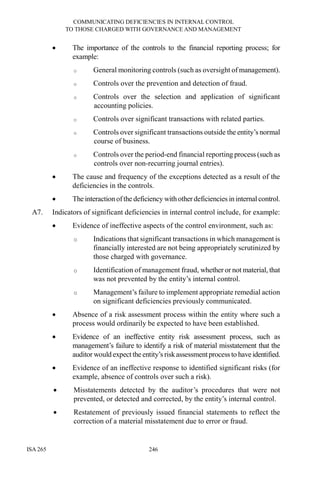 COMMUNICATING DEFICIENCIES IN INTERNAL CONTROL
TO THOSE CHARGED WITH GOVERNANCE AND MANAGEMENT
ISA 265 246
• The importance of the controls to the financial reporting process; for
example:
o General monitoring controls (such as oversight of management).
o Controls over the prevention and detection of fraud.
o Controls over the selection and application of significant
accounting policies.
o Controls over significant transactions with related parties.
o Controls over significant transactions outside the entity’s normal
course of business.
o Controls over the period-end financial reporting process (such as
controls over non-recurring journal entries).
• The cause and frequency of the exceptions detected as a result of the
deficiencies in the controls.
• The interaction ofthe deficiency with other deficiencies in internal control.
A7. Indicators of significant deficiencies in internal control include, for example:
• Evidence of ineffective aspects of the control environment, such as:
o Indications that significant transactions in which management is
financially interested are not being appropriately scrutinized by
those charged with governance.
o Identification of management fraud, whether or not material, that
was not prevented by the entity’s internal control.
o Management’s failure to implement appropriate remedial action
on significant deficiencies previously communicated.
• Absence of a risk assessment process within the entity where such a
process would ordinarily be expected to have been established.
• Evidence of an ineffective entity risk assessment process, such as
management’s failure to identify a risk of material misstatement that the
auditor would expect the entity’s riskassessmentprocess to haveidentified.
• Evidence of an ineffective response to identified significant risks (for
example, absence of controls over such a risk).
• Misstatements detected by the auditor’s procedures that were not
prevented, or detected and corrected, by the entity’s internal control.
• Restatement of previously issued financial statements to reflect the
correction of a material misstatement due to error or fraud.
 