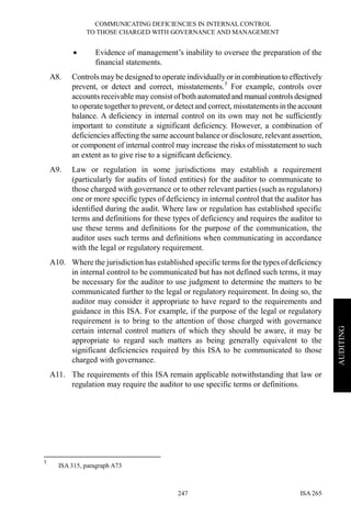 COMMUNICATING DEFICIENCIES IN INTERNAL CONTROL
TO THOSE CHARGED WITH GOVERNANCE AND MANAGEMENT
ISA 265247
AUDITING
• Evidence of management’s inability to oversee the preparation of the
financial statements.
A8. Controls may be designed to operate individuallyor in combination to effectively
prevent, or detect and correct, misstatements.5
For example, controls over
accounts receivable may consist of both automated and manual controlsdesigned
to operate together to prevent, or detect and correct, misstatementsintheaccount
balance. A deficiency in internal control on its own may not be sufficiently
important to constitute a significant deficiency. However, a combination of
deficiencies affecting the same account balance or disclosure, relevant assertion,
or component of internal control may increase the risks of misstatement to such
an extent as to give rise to a significant deficiency.
A9. Law or regulation in some jurisdictions may establish a requirement
(particularly for audits of listed entities) for the auditor to communicate to
those charged with governance or to other relevant parties (such as regulators)
one or more specific types of deficiency in internal control that the auditor has
identified during the audit. Where law or regulation has established specific
terms and definitions for these types of deficiency and requires the auditor to
use these terms and definitions for the purpose of the communication, the
auditor uses such terms and definitions when communicating in accordance
with the legal or regulatory requirement.
A10. Where the jurisdiction has established specific terms for the types of deficiency
in internal control to be communicated but has not defined such terms, it may
be necessary for the auditor to use judgment to determine the matters to be
communicated further to the legal or regulatory requirement. In doing so, the
auditor may consider it appropriate to have regard to the requirements and
guidance in this ISA. For example, if the purpose of the legal or regulatory
requirement is to bring to the attention of those charged with governance
certain internal control matters of which they should be aware, it may be
appropriate to regard such matters as being generally equivalent to the
significant deficiencies required by this ISA to be communicated to those
charged with governance.
A11. The requirements of this ISA remain applicable notwithstanding that law or
regulation may require the auditor to use specific terms or definitions.
5
ISA 315, paragraph A73
 