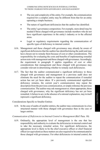 COMMUNICATING DEFICIENCIES IN INTERNAL CONTROL
TO THOSE CHARGED WITH GOVERNANCE AND MANAGEMENT
ISA 265249
AUDITING
• The size and complexity of the entity. For example, the communication
required for a complex entity may be different from that for an entity
operating a simple business.
• The nature of significant deficiencies that the auditor has identified.
• The entity’s governance composition. For example, more detail may be
needed if those charged with governance include members who do not
have significant experience in the entity’s industry or in the affected
areas.
• Legal or regulatory requirements regarding the communication of
specific types of deficiency in internal control.
A16. Management and those charged with governance may already be aware of
significant deficiencies that the auditor has identified during the audit and may
have chosen not to remedy them because of cost or other considerations. The
responsibility for evaluating the costs and benefits of implementing remedial
action rests with management and those charged with governance.Accordingly,
the requirement in paragraph 9 applies regardless of cost or other
considerations that management and those charged with governance may
consider relevant in determining whether to remedy such deficiencies.
A17. The fact that the auditor communicated a significant deficiency to those
charged with governance and management in a previous audit does not
eliminate the need for the auditor to repeat the communication if remedial
action has not yet been taken. If a previously communicated significant
deficiency remains, the current year’s communication may repeat the
description from the previous communication, or simply reference the previous
communication. The auditor may ask management or, where appropriate, those
charged with governance, why the significant deficiency has not yet been
remedied.Afailure to act, in the absence of a rational explanation, may in itself
represent a significant deficiency.
Considerations Specific to Smaller Entities
A18. In the case of audits of smaller entities, the auditor may communicate in a less
structured manner with those charged with governance than in the case of
larger entities.
Communication of Deficiencies in Internal Control to Management (Ref: Para. 10)
A19. Ordinarily, the appropriate level of management is the one that has
responsibility and authority to evaluate the deficiencies in internal control and
to take the necessary remedial action. For significant deficiencies, the
appropriate level is likely to be the chief executive officer or chief financial
officer (or equivalent) as these matters are also required to be communicated to
those charged with governance. For other deficiencies in internal control, the
 
