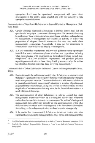 COMMUNICATING DEFICIENCIES IN INTERNAL CONTROL
TO THOSE CHARGED WITH GOVERNANCE AND MANAGEMENT
ISA 265 250
appropriate level may be operational management with more direct
involvement in the control areas affected and with the authority to take
appropriate remedial action.
Communication of Significant Deficiencies in Internal Control to Management (Ref:
Para. 10(a))
A20. Certain identified significant deficiencies in internal control may call into
question the integrity or competence of management. For example, there may
be evidence of fraud or intentional non-compliance with laws and regulations
by management, or management may exhibit an inability to oversee the
preparation of adequate financial statements that may raise doubt about
management’s competence. Accordingly, it may not be appropriate to
communicate such deficiencies directly to management.
A21. ISA 250 establishes requirements and provides guidance on the reporting of
identified or suspected non-compliance with laws and regulations, including
when those charged with governance are themselves involved in such non-
compliance.9
ISA 240 establishes requirements and provides guidance
regarding communication to those charged with governance when the auditor
has identified fraud or suspected fraud involving management.10
Communication of Other Deficiencies in Internal Control to Management (Ref: Para.
10(b))
A22. During the audit, the auditor may identify other deficiencies in internal control
that are not significant deficiencies but that may be of sufficient importance to
merit management’s attention. The determination as to which other deficiencies
in internal control merit management’s attention is a matter of professional
judgment in the circumstances, taking into account the likelihood and potential
magnitude of misstatements that may arise in the financial statements as a
result of those deficiencies.
A23. The communication of other deficiencies in internal control that merit
management’s attention need not be in writing but may be oral. Where the
auditor has discussed the facts and circumstances of the auditor’s findings with
management, the auditor may consider an oral communication of the other
deficiencies to have been made to management at the time of these discussions.
Accordingly, a formal communication need not be made subsequently.
A24. If the auditor has communicated deficiencies in internal control other than
significant deficiencies to management in a prior period and management has
9
ISA 250, Consideration of Laws and Regulations in an Audit of Financial Statements, paragraphs 22–28
10
ISA 240, The Auditor’s Responsibilities Relating to Fraud in an Audit of Financial Statements,
paragraph 41
 