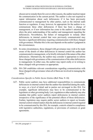 COMMUNICATING DEFICIENCIES IN INTERNAL CONTROL
TO THOSE CHARGED WITH GOVERNANCE AND MANAGEMENT
ISA 265251
AUDITING
chosen not to remedy them for cost or other reasons, the auditor need not repeat
the communication in the current period. The auditor is also not required to
repeat information about such deficiencies if it has been previously
communicated to management by other parties, such as the internal audit
function or regulators. It may, however, be appropriate for the auditor to re-
communicate these other deficiencies if there has been a change of
management, or if new information has come to the auditor’s attention that
alters the prior understanding of the auditor and management regarding the
deficiencies. Nevertheless, the failure of management to remedy other
deficiencies in internal control that were previously communicated may
become a significant deficiency requiring communication with those charged
with governance. Whether this is the case depends on the auditor’s judgment in
the circumstances.
A25. In some circumstances, those charged with governance may wish to be made
aware of the details of other deficiencies in internal control the auditor has
communicated to management, or be briefly informed of the nature of the other
deficiencies. Alternatively, the auditor may consider it appropriate to inform
those charged with governance of the communication of the other deficiencies
to management. In either case, the auditor may report orally or in writing to
those charged with governance as appropriate.
A26. ISA 260 establishes relevant considerations regarding communication with
those charged with governance when all of them are involved in managing the
entity.11
Considerations Specific to Public Sector Entities (Ref: Para. 9–10)
A27. Public sector auditors may have additional responsibilities to communicate
deficiencies in internal control that the auditor has identified during the audit,
in ways, at a level of detail and to parties not envisaged in this ISA. For
example, significant deficiencies may have to be communicated to the
legislature or other governing body. Law, regulation or other authority may also
mandate that public sector auditors report deficiencies in internal control,
irrespective of the significance of the potential effects of those deficiencies.
Further, legislation may require public sector auditors to report on broader
internal control-related matters than the deficiencies in internal control required
to be communicated by this ISA, for example, controls related to compliance
with legislative authorities, regulations, or provisions of contracts or grant
agreements.
11
ISA 260, paragraph 13
 