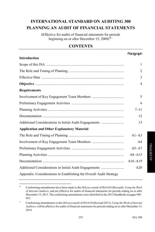 ISA 300253
AUDITING
INTERNATIONAL STANDARD ON AUDITING 300
PLANNING AN AUDIT OF FINANCIAL STATEMENTS
(Effective for audits of financial statements for periods
beginning on or after December 15, 2009)∗+
CONTENTS
Paragraph
Introduction
Scope of this ISA ...................................................................................... 1
The Role and Timing of Planning ............................................................. 2
Effective Date ........................................................................................... 3
Objective .................................................................................................. 4
Requirements
Involvement of Key Engagement Team Members ................................... 5
Preliminary Engagement Activities .......................................................... 6
Planning Activities .................................................................................... 7–11
Documentation .......................................................................................... 12
Additional Considerations in Initial Audit Engagements ......................... 13
Application and Other Explanatory Material
The Role and Timing of Planning ............................................................. A1–A3
Involvement of Key Engagement Team Members ................................... A4
Preliminary Engagement Activities .......................................................... A5–A7
Planning Activities .................................................................................... A8–A15
Documentation .......................................................................................... A16–A19
Additional Considerations in Initial Audit Engagements ......................... A20
Appendix: Considerations in Establishing the Overall Audit Strategy
∗ Conforming amendments have been made to this ISAas a result of ISA610 (Revised), Using the Work
of Internal Auditors, and are effective for audits of financial statements for periods ending on or after
December 15, 2013. The conforming amendments were identified in the 2012 Handbook on pages 948–
955.
+ Conforming amendments to this ISAas a result of ISA610 (Revised 2013), Using the Work of Internal
Auditors, will be effective for audits of financial statements for periods ending on or after December 15,
2014.
 