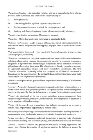GLOSSARY OF TERMS
GLOSSARY 20
*Experienced auditor—An individual (whether internal or external to the firm) who has
practical audit experience, and a reasonable understanding of:
(a) Audit processes;
(b) ISAs and applicable legal and regulatory requirements;
(c) The business environment in which the entity operates; and
(d) Auditing and financial reporting issues relevant to the entity’s industry.
*Expert—(see Auditor’s expert and Management’s expert)
*Expertise—Skills, knowledge and experience in a particular field.
*External confirmation—Audit evidence obtained as a direct written response to the
auditor from a third party (the confirming party), in paper form, or by electronic or other
medium.
*Fair presentation framework —(see Applicable financial reporting framework and
General purpose framework)
*Financial statements—A structured representation of historical financial information,
including related notes, intended to communicate an entity’s economic resources or
obligations at a point in time or the changes therein for a period of time in accordance
with a financial reporting framework. The related notes ordinarily comprise a summary
of significant accounting policies and other explanatory information. The term
“financial statements” ordinarily refers to a complete set of financial statements as
determined by the requirements of the applicable financial reporting framework, but it
can also refer to a single financial statement.
*†Firm—A sole practitioner, partnership or corporation or other entity of professional
accountants.
Forecast—Prospective financial information prepared on the basis of assumptions as to
future events which management expects to take place and the actions management
expects to take as of the date the information is prepared (best-estimate assumptions).
*Fraud—An intentional act by one or more individuals among management, those
charged with governance, employees, or third parties, involving the use of deception to
obtain an unjust or illegal advantage.
*Fraud risk factors—Events or conditions that indicate an incentive or pressure to
commit fraud or provide an opportunity to commit fraud.
Fraudulent financial reporting—Involves intentional misstatements,includingomissionsof
amounts or disclosures in financial statements, to deceive financial statement users.
Further procedures—Procedures performed in response to assessed risks of material
misstatement, including tests of controls (if any), tests of details and analytical procedures.
General IT controls—Policies and procedures that relate to many applications and
support the effective functioning of application controls by helping to ensure the
 