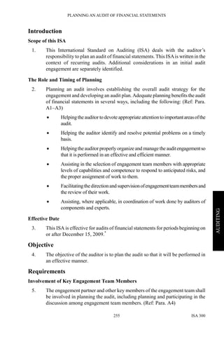 PLANNING AN AUDIT OF FINANCIAL STATEMENTS
ISA 300255
AUDITING
Introduction
Scope of this ISA
1. This International Standard on Auditing (ISA) deals with the auditor’s
responsibility to plan an audit of financial statements. This ISAis written in the
context of recurring audits. Additional considerations in an initial audit
engagement are separately identified.
The Role and Timing of Planning
2. Planning an audit involves establishing the overall audit strategy for the
engagement and developing an audit plan. Adequate planning benefits the audit
of financial statements in several ways, including the following: (Ref: Para.
A1–A3)
• Helping the auditor to devote appropriate attention to importantareasofthe
audit.
• Helping the auditor identify and resolve potential problems on a timely
basis.
• Helping the auditorproperly organize and manage the auditengagementso
that it is performed in an effective and efficient manner.
• Assisting in the selection of engagement team members with appropriate
levels of capabilities and competence to respond to anticipated risks, and
the proper assignment of work to them.
• Facilitatingthedirection and supervisionofengagementteammembersand
the review of their work.
• Assisting, where applicable, in coordination of work done by auditors of
components and experts.
Effective Date
3. This ISA is effective for audits of financial statements for periods beginning on
or after December 15, 2009.*
Objective
4. The objective of the auditor is to plan the audit so that it will be performed in
an effective manner.
Requirements
Involvement of Key Engagement Team Members
5. The engagement partner and other key members of the engagement team shall
be involved in planning the audit, including planning and participating in the
discussion among engagement team members. (Ref: Para. A4)
 