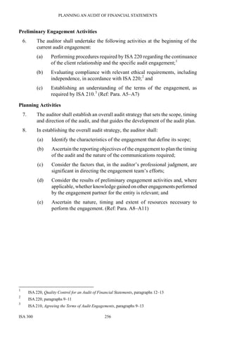 PLANNING AN AUDIT OF FINANCIAL STATEMENTS
ISA 300 256
Preliminary Engagement Activities
6. The auditor shall undertake the following activities at the beginning of the
current audit engagement:
(a) Performing procedures required by ISA 220 regarding the continuance
of the client relationship and the specific audit engagement;1
(b) Evaluating compliance with relevant ethical requirements, including
independence, in accordance with ISA 220;2
and
(c) Establishing an understanding of the terms of the engagement, as
required by ISA 210.3
(Ref: Para. A5–A7)
Planning Activities
7. The auditor shall establish an overall audit strategy that sets the scope, timing
and direction of the audit, and that guides the development of the audit plan.
8. In establishing the overall audit strategy, the auditor shall:
(a) Identify the characteristics of the engagement that define its scope;
(b) Ascertain the reporting objectives of the engagement to plan the timing
of the audit and the nature of the communications required;
(c) Consider the factors that, in the auditor’s professional judgment, are
significant in directing the engagement team’s efforts;
(d) Consider the results of preliminary engagement activities and, where
applicable, whether knowledge gained on other engagements performed
by the engagement partner for the entity is relevant; and
(e) Ascertain the nature, timing and extent of resources necessary to
perform the engagement. (Ref: Para. A8–A11)
1
ISA 220, Quality Control for an Audit of Financial Statements, paragraphs 12–13
2
ISA 220, paragraphs 9–11
3
ISA 210, Agreeing the Terms of Audit Engagements, paragraphs 9–13
 
