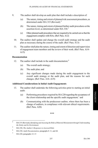 PLANNING AN AUDIT OF FINANCIAL STATEMENTS
ISA 300257
AUDITING
9. The auditor shall develop an audit plan that shall include a description of:
(a) The nature, timing and extent of planned risk assessment procedures, as
determined under ISA 315 (Revised).4
(b) The nature, timing and extent of planned further audit procedures at the
assertion level, as determined under ISA 330.5
(c) Other planned audit procedures that are required to be carried out so that the
engagement complies with ISAs. (Ref: Para. A12)
10. The auditor shall update and change the overall audit strategy and the audit
plan as necessary during the course of the audit. (Ref: Para. A13)
11. The auditor shall plan the nature, timing and extent of direction and supervision
of engagement team members and the review of their work. (Ref: Para. A14–
A15)
Documentation
12. The auditor shall include in the audit documentation:6
(a) The overall audit strategy;
(b) The audit plan; and
(c) Any significant changes made during the audit engagement to the
overall audit strategy or the audit plan, and the reasons for such
changes. (Ref: Para. A16–A19)
Additional Considerations in Initial Audit Engagements
13. The auditor shall undertake the following activities prior to starting an initial
audit:
(a) Performing procedures required by ISA 220 regarding the acceptance of
the client relationship and the specific audit engagement;7
and
(b) Communicating with the predecessor auditor, where there has been a
change of auditors, in compliance with relevant ethical requirements.
(Ref: Para. A20)
***
4
ISA315 (Revised), Identifying and Assessing the Risks of Material Misstatement through Understanding
the Entity and Its Environment
5
ISA 330, The Auditor’s Responses to Assessed Risks
6
ISA 230, Audit Documentation, paragraphs 8–11, and A6
7
ISA 220, paragraphs 12–13
 