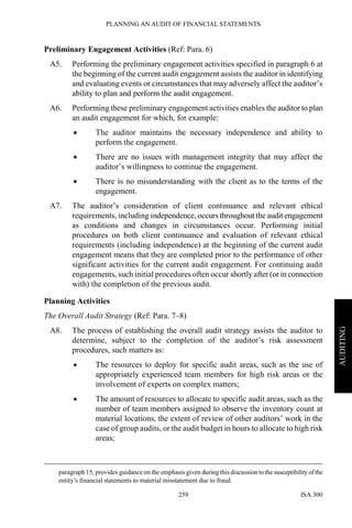PLANNING AN AUDIT OF FINANCIAL STATEMENTS
ISA 300259
AUDITING
Preliminary Engagement Activities (Ref: Para. 6)
A5. Performing the preliminary engagement activities specified in paragraph 6 at
the beginning of the current audit engagement assists the auditor in identifying
and evaluating events or circumstances that may adversely affect the auditor’s
ability to plan and perform the audit engagement.
A6. Performing these preliminary engagement activities enables the auditor to plan
an audit engagement for which, for example:
• The auditor maintains the necessary independence and ability to
perform the engagement.
• There are no issues with management integrity that may affect the
auditor’s willingness to continue the engagement.
• There is no misunderstanding with the client as to the terms of the
engagement.
A7. The auditor’s consideration of client continuance and relevant ethical
requirements, including independence, occurs throughout the audit engagement
as conditions and changes in circumstances occur. Performing initial
procedures on both client continuance and evaluation of relevant ethical
requirements (including independence) at the beginning of the current audit
engagement means that they are completed prior to the performance of other
significant activities for the current audit engagement. For continuing audit
engagements, such initial procedures often occur shortly after (or in connection
with) the completion of the previous audit.
Planning Activities
The Overall Audit Strategy (Ref: Para. 7–8)
A8. The process of establishing the overall audit strategy assists the auditor to
determine, subject to the completion of the auditor’s risk assessment
procedures, such matters as:
• The resources to deploy for specific audit areas, such as the use of
appropriately experienced team members for high risk areas or the
involvement of experts on complex matters;
• The amount of resources to allocate to specific audit areas, such as the
number of team members assigned to observe the inventory count at
material locations, the extent of review of other auditors’ work in the
case of group audits, or the audit budget in hours to allocate to high risk
areas;
paragraph 15, provides guidance on the emphasis given during this discussion to the susceptibilityof the
entity’s financial statements to material misstatement due to fraud.
 
