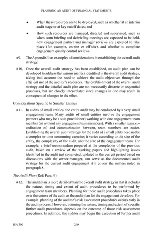 PLANNING AN AUDIT OF FINANCIAL STATEMENTS
ISA 300 260
• When these resources are to be deployed, such as whether at an interim
audit stage or at key cutoff dates; and
• How such resources are managed, directed and supervised, such as
when team briefing and debriefing meetings are expected to be held,
how engagement partner and manager reviews are expected to take
place (for example, on-site or off-site), and whether to complete
engagement quality control reviews.
A9. TheAppendix lists examples of considerations in establishing the overall audit
strategy.
A10. Once the overall audit strategy has been established, an audit plan can be
developed to address the various matters identified in the overall audit strategy,
taking into account the need to achieve the audit objectives through the
efficient use of the auditor’s resources. The establishment of the overall audit
strategy and the detailed audit plan are not necessarily discrete or sequential
processes, but are closely inter-related since changes in one may result in
consequential changes to the other.
Considerations Specific to Smaller Entities
A11. In audits of small entities, the entire audit may be conducted by a very small
engagement team. Many audits of small entities involve the engagement
partner (who may be a sole practitioner) working with one engagement team
member (or without any engagement team members). With a smaller team, co-
ordination of, and communication between, team members are easier.
Establishing the overall audit strategy for the audit of a small entity need not be
a complex or time-consuming exercise; it varies according to the size of the
entity, the complexity of the audit, and the size of the engagement team. For
example, a brief memorandum prepared at the completion of the previous
audit, based on a review of the working papers and highlighting issues
identified in the audit just completed, updated in the current period based on
discussions with the owner-manager, can serve as the documented audit
strategy for the current audit engagement if it covers the matters noted in
paragraph 8.
The Audit Plan (Ref: Para. 9)
A12. The audit plan is more detailed than the overall audit strategy in that it includes
the nature, timing and extent of audit procedures to be performed by
engagement team members. Planning for these audit procedures takes place
over the course of the audit as the audit plan for the engagement develops. For
example, planning of the auditor’s risk assessment procedures occurs early in
the audit process. However, planning the nature, timing and extent of specific
further audit procedures depends on the outcome of those risk assessment
procedures. In addition, the auditor may begin the execution of further audit
 