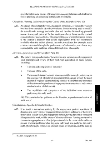 PLANNING AN AUDIT OF FINANCIAL STATEMENTS
ISA 300261
AUDITING
procedures for some classes of transactions, account balances and disclosures
before planning all remaining further audit procedures.
Changes to Planning Decisions during the Course of the Audit (Ref: Para. 10)
A13. As a result of unexpected events, changes in conditions, or the audit evidence
obtained from the results of audit procedures, the auditor may need to modify
the overall audit strategy and audit plan and thereby the resulting planned
nature, timing and extent of further audit procedures, based on the revised
consideration of assessed risks. This may be the case when information comes
to the auditor’s attention that differs significantly from the information
available when the auditor planned the audit procedures. For example, audit
evidence obtained through the performance of substantive procedures may
contradict the audit evidence obtained through tests of controls.
Direction, Supervision and Review (Ref: Para. 11)
A14. The nature, timing and extent of the direction and supervision of engagement
team members and review of their work vary depending on many factors,
including:
• The size and complexity of the entity.
• The area of the audit.
• The assessed risks of material misstatement (for example, an increase in
the assessed risk of material misstatement for a given area of the audit
ordinarily requires a corresponding increase in the extent and timeliness
of direction and supervision of engagement team members, and a more
detailed review of their work).
• The capabilities and competence of the individual team members
performing the audit work.
ISA 220 contains further guidance on the direction, supervision and review of
audit work.9
Considerations Specific to Smaller Entities
A15. If an audit is carried out entirely by the engagement partner, questions of
direction and supervision of engagement team membersand reviewoftheir work
do not arise. In such cases, the engagement partner, having personally conducted
all aspects of the work, will be aware of all material issues. Forming an objective
view on the appropriateness of the judgments made in the course of the audit can
present practical problems when the same individual also performs the entire
audit. If particularly complex or unusual issues are involved, and the audit is
9
ISA 220, paragraphs 15–17
 