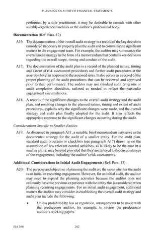 PLANNING AN AUDIT OF FINANCIAL STATEMENTS
ISA 300 262
performed by a sole practitioner, it may be desirable to consult with other
suitably-experienced auditors or the auditor’s professional body.
Documentation (Ref: Para. 12)
A16. The documentation of the overall audit strategy is a record of the key decisions
considered necessary to properly plan the audit and to communicate significant
matters to the engagement team. For example, the auditor may summarize the
overall audit strategy in the form of a memorandum that contains key decisions
regarding the overall scope, timing and conduct of the audit.
A17. The documentation of the audit plan is a record of the planned nature, timing
and extent of risk assessment procedures and further audit procedures at the
assertion level in response to the assessed risks. It also serves as a record of the
proper planning of the audit procedures that can be reviewed and approved
prior to their performance. The auditor may use standard audit programs or
audit completion checklists, tailored as needed to reflect the particular
engagement circumstances.
A18. A record of the significant changes to the overall audit strategy and the audit
plan, and resulting changes to the planned nature, timing and extent of audit
procedures, explains why the significant changes were made, and the overall
strategy and audit plan finally adopted for the audit. It also reflects the
appropriate response to the significant changes occurring during the audit.
Considerations Specific to Smaller Entities
A19. As discussed in paragraph A11, a suitable, brief memorandum may serve as the
documented strategy for the audit of a smaller entity. For the audit plan,
standard audit programs or checklists (see paragraph A17) drawn up on the
assumption of few relevant control activities, as is likely to be the case in a
smaller entity, may be used provided that they are tailored to the circumstances
of the engagement, including the auditor’s risk assessments.
Additional Considerations in Initial Audit Engagements (Ref: Para. 13)
A20. The purpose and objective of planning the audit are the same whether the audit
is an initial or recurring engagement. However, for an initial audit, the auditor
may need to expand the planning activities because the auditor does not
ordinarily have the previous experience with the entity that is considered when
planning recurring engagements. For an initial audit engagement, additional
matters the auditor may consider in establishing the overall audit strategy and
audit plan include the following:
• Unless prohibited by law or regulation, arrangements to be made with
the predecessor auditor, for example, to review the predecessor
auditor’s working papers.
 