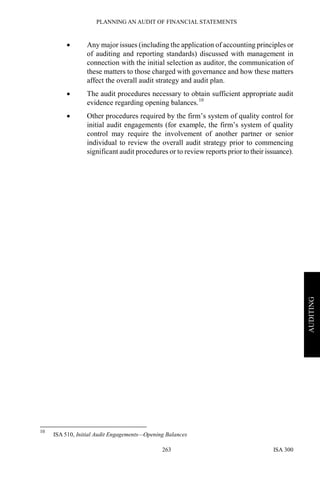 PLANNING AN AUDIT OF FINANCIAL STATEMENTS
ISA 300263
AUDITING
• Any major issues (including the application of accounting principles or
of auditing and reporting standards) discussed with management in
connection with the initial selection as auditor, the communication of
these matters to those charged with governance and how these matters
affect the overall audit strategy and audit plan.
• The audit procedures necessary to obtain sufficient appropriate audit
evidence regarding opening balances.10
• Other procedures required by the firm’s system of quality control for
initial audit engagements (for example, the firm’s system of quality
control may require the involvement of another partner or senior
individual to review the overall audit strategy prior to commencing
significant audit procedures or to review reports prior to their issuance).
10
ISA 510, Initial Audit Engagements—Opening Balances
 
