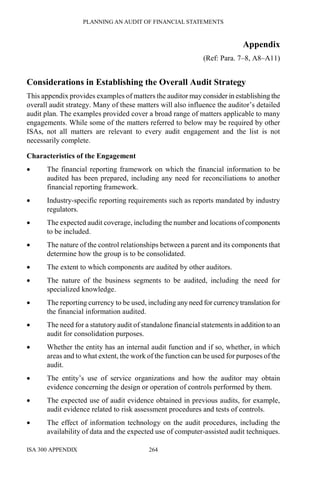 PLANNING AN AUDIT OF FINANCIAL STATEMENTS
ISA 300 APPENDIX 264
Appendix
(Ref: Para. 7–8, A8–A11)
Considerations in Establishing the Overall Audit Strategy
This appendix provides examples of matters the auditor may consider in establishing the
overall audit strategy. Many of these matters will also influence the auditor’s detailed
audit plan. The examples provided cover a broad range of matters applicable to many
engagements. While some of the matters referred to below may be required by other
ISAs, not all matters are relevant to every audit engagement and the list is not
necessarily complete.
Characteristics of the Engagement
• The financial reporting framework on which the financial information to be
audited has been prepared, including any need for reconciliations to another
financial reporting framework.
• Industry-specific reporting requirements such as reports mandated by industry
regulators.
• The expected audit coverage, including the number and locations of components
to be included.
• The nature of the control relationships between a parent and its components that
determine how the group is to be consolidated.
• The extent to which components are audited by other auditors.
• The nature of the business segments to be audited, including the need for
specialized knowledge.
• The reporting currency to be used, including any need for currency translation for
the financial information audited.
• The need for a statutory audit of standalone financial statements in addition to an
audit for consolidation purposes.
• Whether the entity has an internal audit function and if so, whether, in which
areas and to what extent, the work of the function can be used for purposes of the
audit.
• The entity’s use of service organizations and how the auditor may obtain
evidence concerning the design or operation of controls performed by them.
• The expected use of audit evidence obtained in previous audits, for example,
audit evidence related to risk assessment procedures and tests of controls.
• The effect of information technology on the audit procedures, including the
availability of data and the expected use of computer-assisted audit techniques.
 