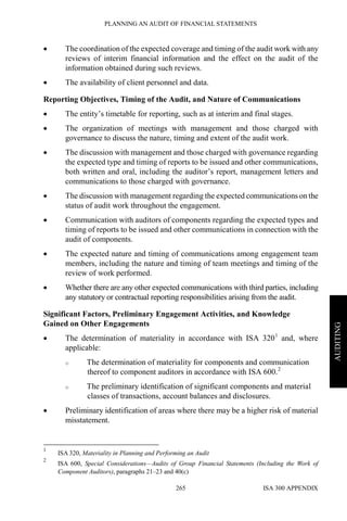 PLANNING AN AUDIT OF FINANCIAL STATEMENTS
ISA 300 APPENDIX265
AUDITING
• The coordination of the expected coverage and timing of the audit work with any
reviews of interim financial information and the effect on the audit of the
information obtained during such reviews.
• The availability of client personnel and data.
Reporting Objectives, Timing of the Audit, and Nature of Communications
• The entity’s timetable for reporting, such as at interim and final stages.
• The organization of meetings with management and those charged with
governance to discuss the nature, timing and extent of the audit work.
• The discussion with management and those charged with governance regarding
the expected type and timing of reports to be issued and other communications,
both written and oral, including the auditor’s report, management letters and
communications to those charged with governance.
• The discussion with management regarding the expected communications on the
status of audit work throughout the engagement.
• Communication with auditors of components regarding the expected types and
timing of reports to be issued and other communications in connection with the
audit of components.
• The expected nature and timing of communications among engagement team
members, including the nature and timing of team meetings and timing of the
review of work performed.
• Whether there are any other expected communications with third parties, including
any statutory or contractual reporting responsibilities arising from the audit.
Significant Factors, Preliminary Engagement Activities, and Knowledge
Gained on Other Engagements
• The determination of materiality in accordance with ISA 3201
and, where
applicable:
o The determination of materiality for components and communication
thereof to component auditors in accordance with ISA 600.2
o The preliminary identification of significant components and material
classes of transactions, account balances and disclosures.
• Preliminary identification of areas where there may be a higher risk of material
misstatement.
1
ISA 320, Materiality in Planning and Performing an Audit
2
ISA 600, Special Considerations—Audits of Group Financial Statements (Including the Work of
Component Auditors), paragraphs 21–23 and 40(c)
 