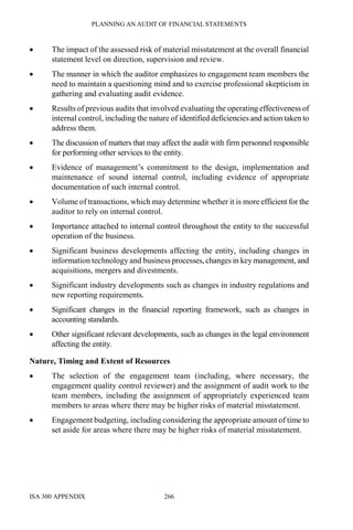 PLANNING AN AUDIT OF FINANCIAL STATEMENTS
ISA 300 APPENDIX 266
• The impact of the assessed risk of material misstatement at the overall financial
statement level on direction, supervision and review.
• The manner in which the auditor emphasizes to engagement team members the
need to maintain a questioning mind and to exercise professional skepticism in
gathering and evaluating audit evidence.
• Results of previous audits that involved evaluating the operating effectiveness of
internal control, including the nature of identified deficiencies and action taken to
address them.
• The discussion of matters that may affect the audit with firm personnel responsible
for performing other services to the entity.
• Evidence of management’s commitment to the design, implementation and
maintenance of sound internal control, including evidence of appropriate
documentation of such internal control.
• Volume of transactions, which may determine whether it is more efficient for the
auditor to rely on internal control.
• Importance attached to internal control throughout the entity to the successful
operation of the business.
• Significant business developments affecting the entity, including changes in
information technology and business processes, changes in key management, and
acquisitions, mergers and divestments.
• Significant industry developments such as changes in industry regulations and
new reporting requirements.
• Significant changes in the financial reporting framework, such as changes in
accounting standards.
• Other significant relevant developments, such as changes in the legal environment
affecting the entity.
Nature, Timing and Extent of Resources
• The selection of the engagement team (including, where necessary, the
engagement quality control reviewer) and the assignment of audit work to the
team members, including the assignment of appropriately experienced team
members to areas where there may be higher risks of material misstatement.
• Engagement budgeting, including considering the appropriate amount of time to
set aside for areas where there may be higher risks of material misstatement.
 