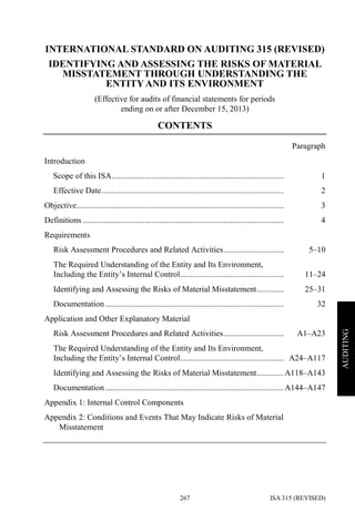 ISA 315 (REVISED)267
AUDITING
INTERNATIONAL STANDARD ON AUDITING 315 (REVISED)
IDENTIFYING AND ASSESSING THE RISKS OF MATERIAL
MISSTATEMENT THROUGH UNDERSTANDING THE
ENTITYAND ITS ENVIRONMENT
(Effective for audits of financial statements for periods
ending on or after December 15, 2013)
CONTENTS
Paragraph
Introduction
Scope of this ISA................................................................................... 1
Effective Date........................................................................................ 2
Objective.................................................................................................... 3
Definitions ................................................................................................. 4
Requirements
Risk Assessment Procedures and Related Activities............................. 5–10
The Required Understanding of the Entity and Its Environment,
Including the Entity’s Internal Control.................................................. 11–24
Identifying and Assessing the Risks of Material Misstatement............. 25–31
Documentation ...................................................................................... 32
Application and Other Explanatory Material
Risk Assessment Procedures and Related Activities............................. A1–A23
The Required Understanding of the Entity and Its Environment,
Including the Entity’s Internal Control.................................................. A24–A117
Identifying and Assessing the Risks of Material Misstatement.............A118–A143
Documentation ......................................................................................A144–A147
Appendix 1: Internal Control Components
Appendix 2: Conditions and Events That May Indicate Risks of Material
Misstatement
 