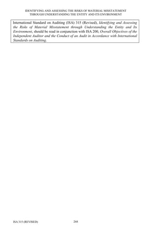 IDENTIFYING AND ASSESSING THE RISKS OF MATERIAL MISSTATEMENT
THROUGH UNDERSTANDING THE ENTITY AND ITS ENVIRONMENT
ISA 315 (REVISED) 268
International Standard on Auditing (ISA) 315 (Revised), Identifying and Assessing
the Risks of Material Misstatement through Understanding the Entity and Its
Environment, should be read in conjunction with ISA 200, Overall Objectives of the
Independent Auditor and the Conduct of an Audit in Accordance with International
Standards on Auditing.
 