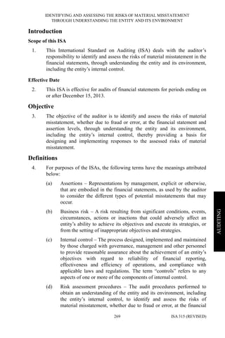 IDENTIFYING AND ASSESSING THE RISKS OF MATERIAL MISSTATEMENT
THROUGH UNDERSTANDING THE ENTITY AND ITS ENVIRONMENT
ISA 315 (REVISED)269
AUDITING
Introduction
Scope of this ISA
1. This International Standard on Auditing (ISA) deals with the auditor’s
responsibility to identify and assess the risks of material misstatement in the
financial statements, through understanding the entity and its environment,
including the entity’s internal control.
Effective Date
2. This ISA is effective for audits of financial statements for periods ending on
or after December 15, 2013.
Objective
3. The objective of the auditor is to identify and assess the risks of material
misstatement, whether due to fraud or error, at the financial statement and
assertion levels, through understanding the entity and its environment,
including the entity’s internal control, thereby providing a basis for
designing and implementing responses to the assessed risks of material
misstatement.
Definitions
4. For purposes of the ISAs, the following terms have the meanings attributed
below:
(a) Assertions – Representations by management, explicit or otherwise,
that are embodied in the financial statements, as used by the auditor
to consider the different types of potential misstatements that may
occur.
(b) Business risk – A risk resulting from significant conditions, events,
circumstances, actions or inactions that could adversely affect an
entity’s ability to achieve its objectives and execute its strategies, or
from the setting of inappropriate objectives and strategies.
(c) Internal control – The process designed, implemented and maintained
by those charged with governance, management and other personnel
to provide reasonable assurance about the achievement of an entity’s
objectives with regard to reliability of financial reporting,
effectiveness and efficiency of operations, and compliance with
applicable laws and regulations. The term “controls” refers to any
aspects of one or more of the components of internal control.
(d) Risk assessment procedures – The audit procedures performed to
obtain an understanding of the entity and its environment, including
the entity’s internal control, to identify and assess the risks of
material misstatement, whether due to fraud or error, at the financial
 