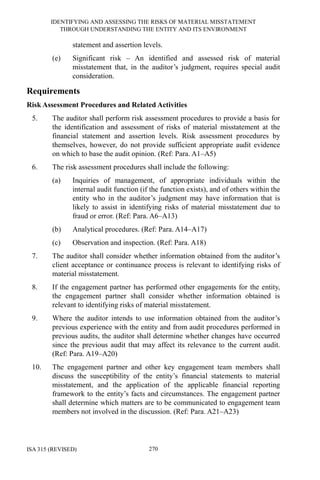 IDENTIFYING AND ASSESSING THE RISKS OF MATERIAL MISSTATEMENT
THROUGH UNDERSTANDING THE ENTITY AND ITS ENVIRONMENT
ISA 315 (REVISED) 270
statement and assertion levels.
(e) Significant risk – An identified and assessed risk of material
misstatement that, in the auditor’s judgment, requires special audit
consideration.
Requirements
Risk Assessment Procedures and Related Activities
5. The auditor shall perform risk assessment procedures to provide a basis for
the identification and assessment of risks of material misstatement at the
financial statement and assertion levels. Risk assessment procedures by
themselves, however, do not provide sufficient appropriate audit evidence
on which to base the audit opinion. (Ref: Para. A1–A5)
6. The risk assessment procedures shall include the following:
(a) Inquiries of management, of appropriate individuals within the
internal audit function (if the function exists), and of others within the
entity who in the auditor’s judgment may have information that is
likely to assist in identifying risks of material misstatement due to
fraud or error. (Ref: Para. A6–A13)
(b) Analytical procedures. (Ref: Para. A14–A17)
(c) Observation and inspection. (Ref: Para. A18)
7. The auditor shall consider whether information obtained from the auditor’s
client acceptance or continuance process is relevant to identifying risks of
material misstatement.
8. If the engagement partner has performed other engagements for the entity,
the engagement partner shall consider whether information obtained is
relevant to identifying risks of material misstatement.
9. Where the auditor intends to use information obtained from the auditor’s
previous experience with the entity and from audit procedures performed in
previous audits, the auditor shall determine whether changes have occurred
since the previous audit that may affect its relevance to the current audit.
(Ref: Para. A19–A20)
10. The engagement partner and other key engagement team members shall
discuss the susceptibility of the entity’s financial statements to material
misstatement, and the application of the applicable financial reporting
framework to the entity’s facts and circumstances. The engagement partner
shall determine which matters are to be communicated to engagement team
members not involved in the discussion. (Ref: Para. A21–A23)
 
